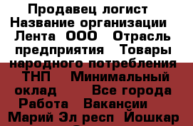 Продавец-логист › Название организации ­ Лента, ООО › Отрасль предприятия ­ Товары народного потребления (ТНП) › Минимальный оклад ­ 1 - Все города Работа » Вакансии   . Марий Эл респ.,Йошкар-Ола г.